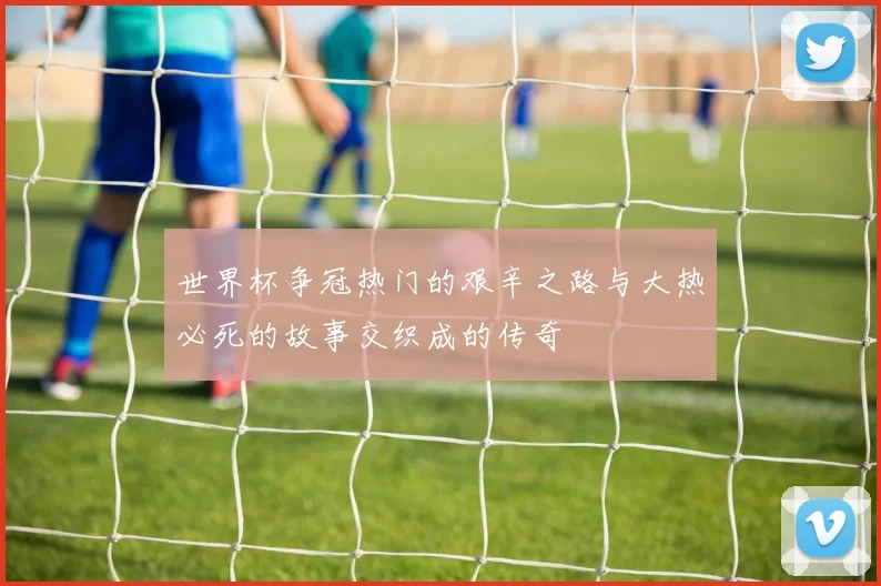 世界杯争冠热门的艰辛之路与大热必死的故事交织成的传奇