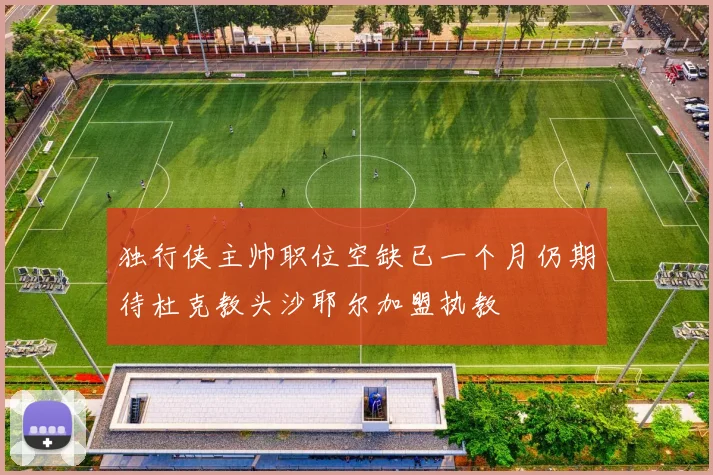 独行侠主帅职位空缺已一个月仍期待杜克教头沙耶尔加盟执教