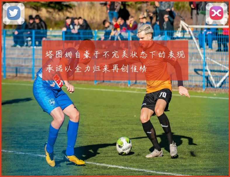 塔图姆自豪于不完美状态下的表现承诺以全力归来再创佳绩