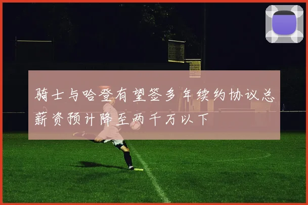 骑士与哈登有望签多年续约协议总薪资预计降至两千万以下