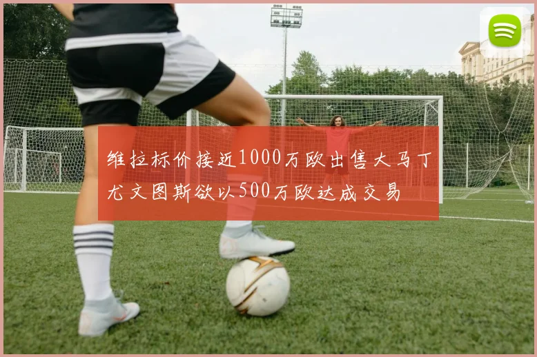 维拉标价接近1000万欧出售大马丁尤文图斯欲以500万欧达成交易