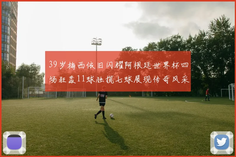 39岁梅西依旧闪耀阿根廷世界杯四场狂轰11球独揽七球展现传奇风采