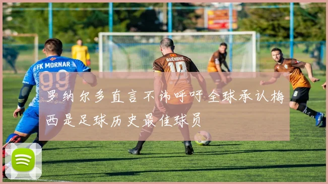 罗纳尔多直言不讳呼吁全球承认梅西是足球历史最佳球员