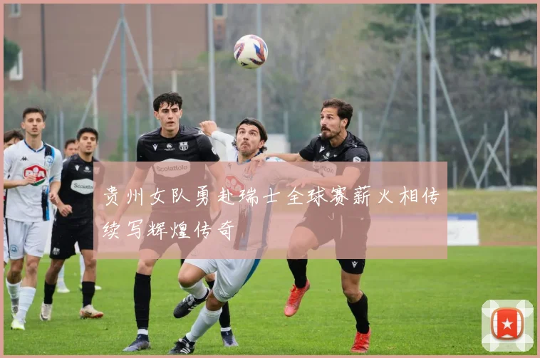 贵州女队勇赴瑞士全球赛薪火相传续写辉煌传奇
