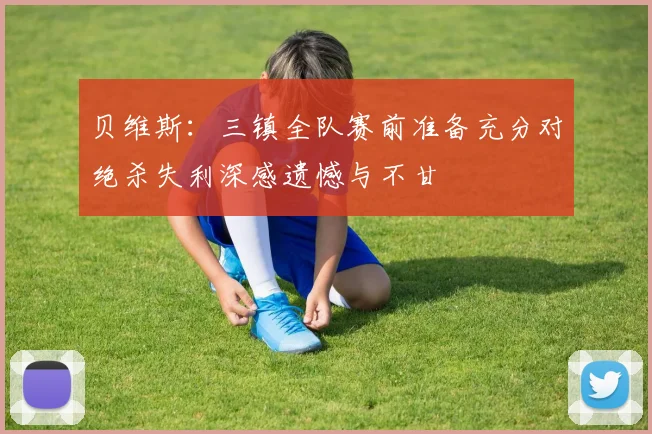 贝维斯：三镇全队赛前准备充分对绝杀失利深感遗憾与不甘