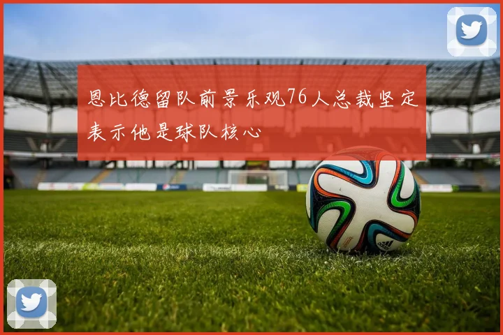 恩比德留队前景乐观76人总裁坚定表示他是球队核心