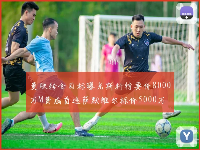 曼联转会目标曝光斯科特要价8000万M费成首选萨默维尔标价5000万