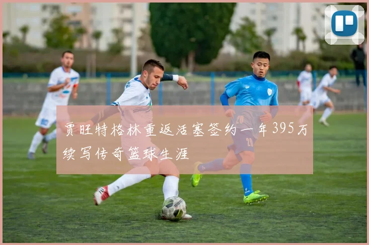 贾旺特格林重返活塞签约一年395万续写传奇篮球生涯