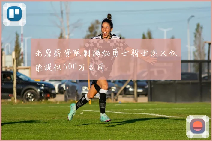 老詹薪资限制揭秘勇士骑士热火仅能提供600万合同