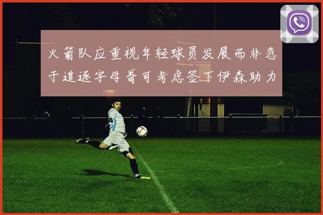 火箭队应重视年轻球员发展而非急于追逐字母哥可考虑签下伊森助力成长